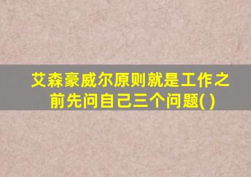 艾森豪威尔原则就是工作之前先问自己三个问题( )